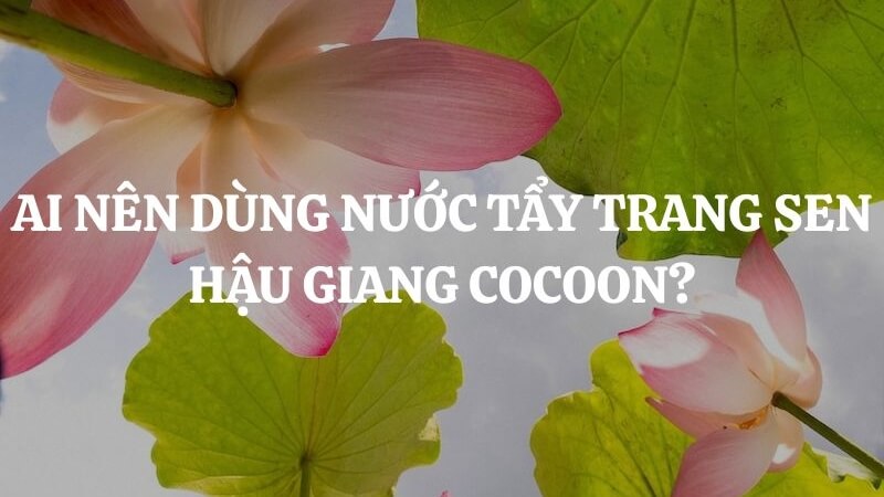 Đối tượng sử dụng nước tẩy trang Cocoon sen Hậu Giang Đối tượng sử dụng nước tẩy trang Cocoon sen Hậu Giang