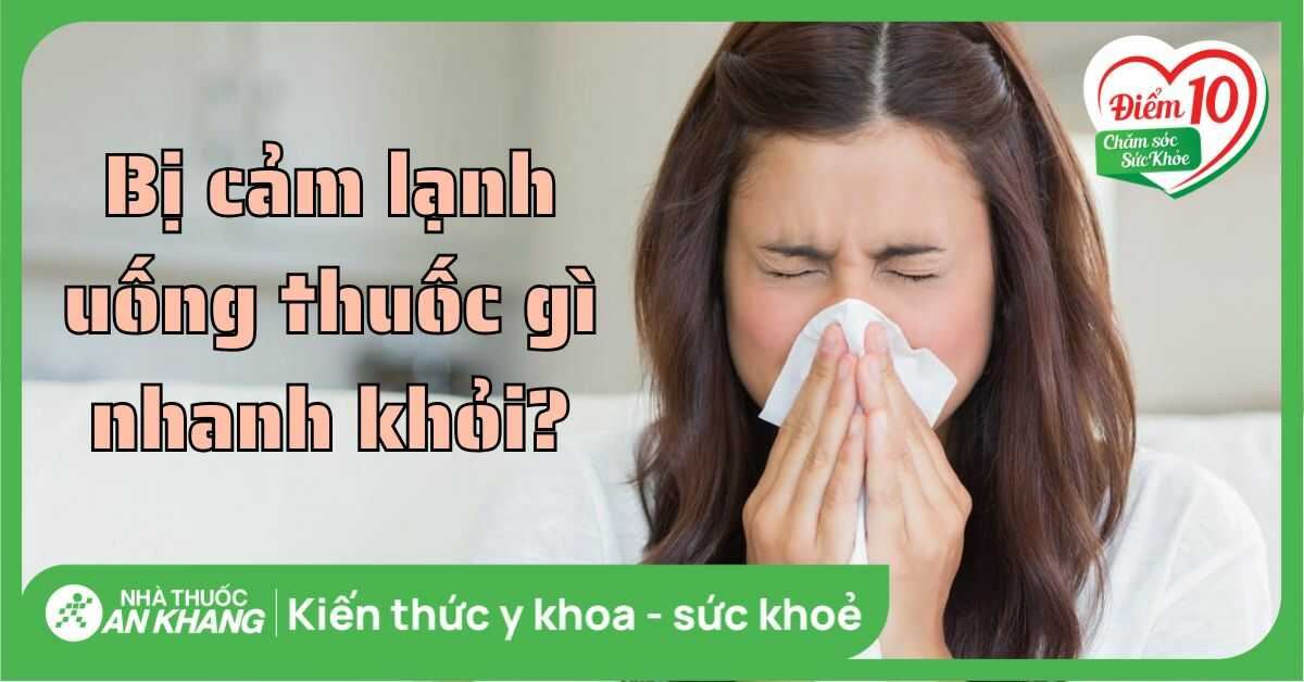 Bị cảm lạnh uống thuốc gì nhanh khỏe? Lưu ý khi sử dụng thuốc