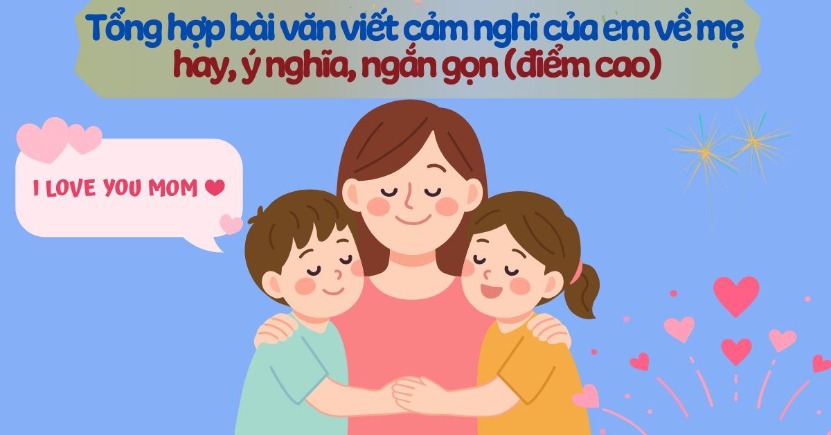 20+ bài văn viết cảm nghĩ về mẹ hay, ý nghĩa, ngắn gọn (điểm cao)