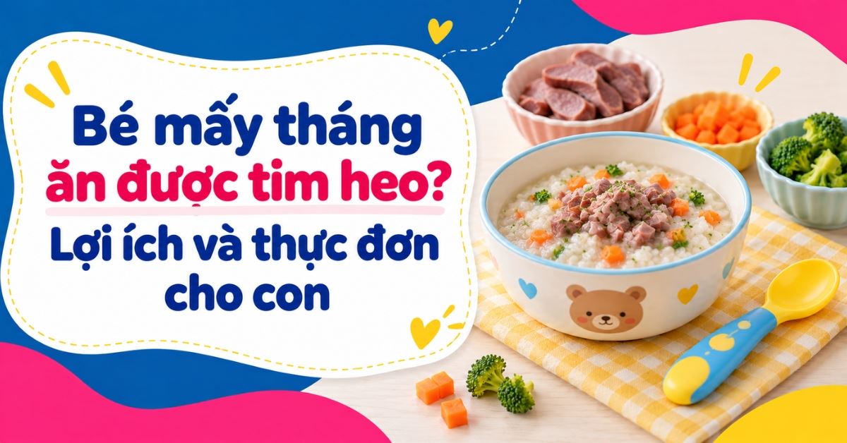 Bé mấy tháng ăn được tim heo? Lợi ích và thực đơn cho con