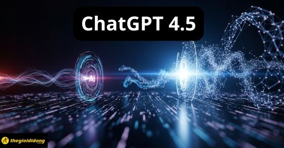 ChatGPT 4.5 là gì? Có gì mới? Cách sử dụng