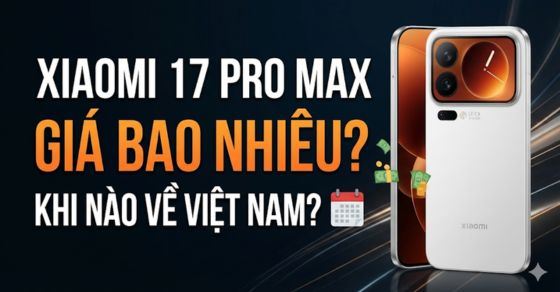 Xiaomi 17 Pro Max giá bao nhiêu? Khi nào về Việt Nam?