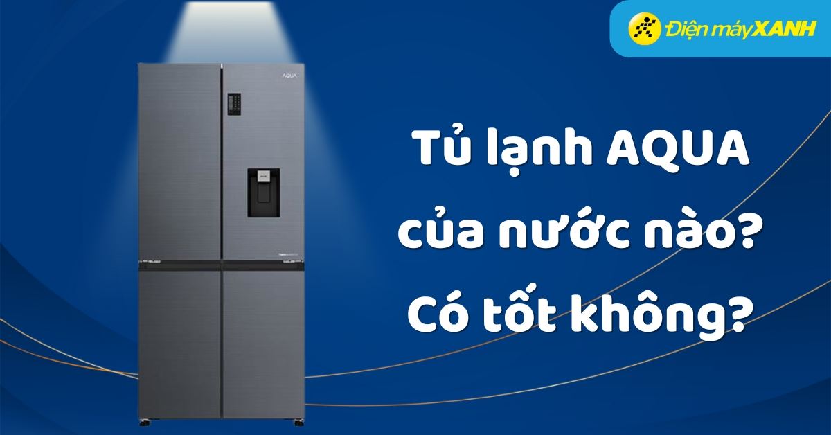 Tủ lạnh AQUA của nước nào? Có tốt không? Có nên mua không?