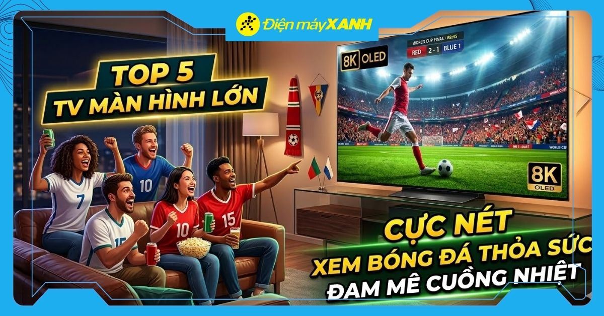Top 5 tivi màn hình lớn cực nét, thỏa sức xem World Cup 2026