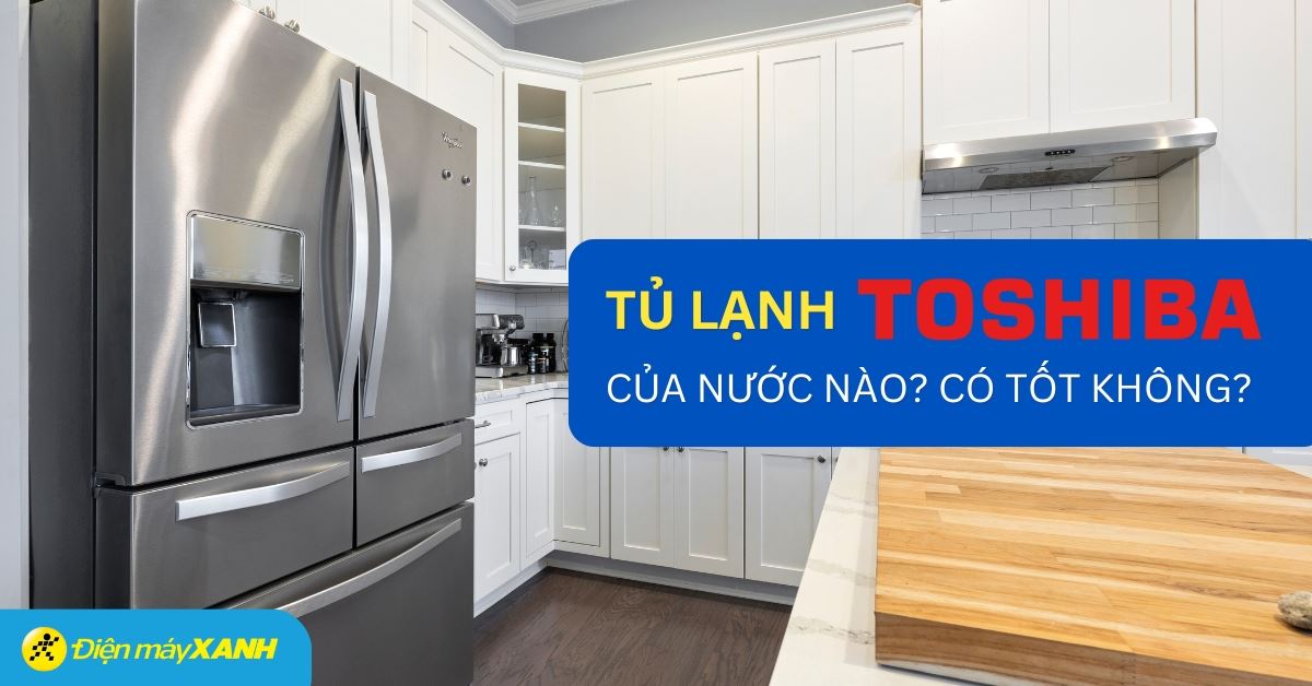 Tủ lạnh Toshiba của nước nào? Có tốt không? Có nên mua không?