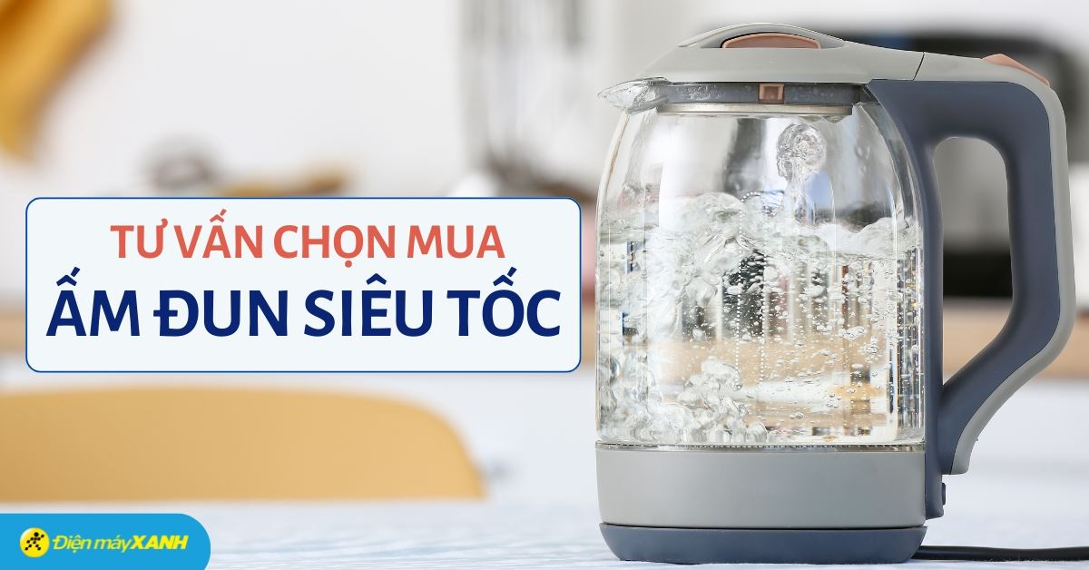 Tư vấn chọn mua ấm đun siêu tốc tốt nhất, phù hợp mọi gia đình
