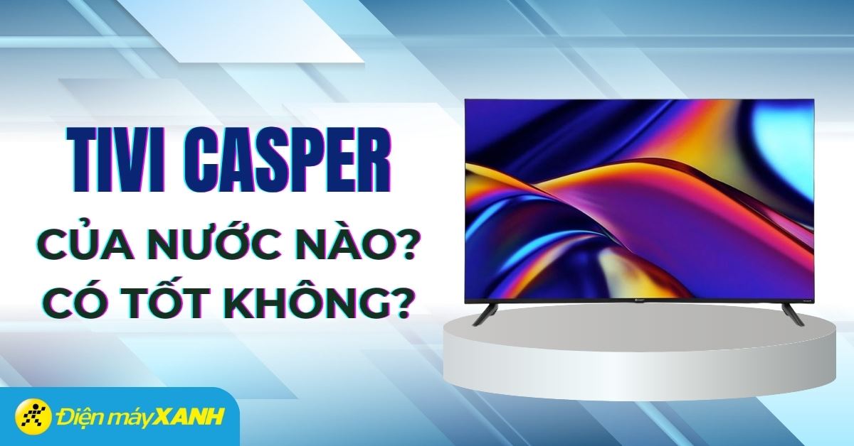 Tivi Casper của nước nào? Có tốt không? Có nên mua không?