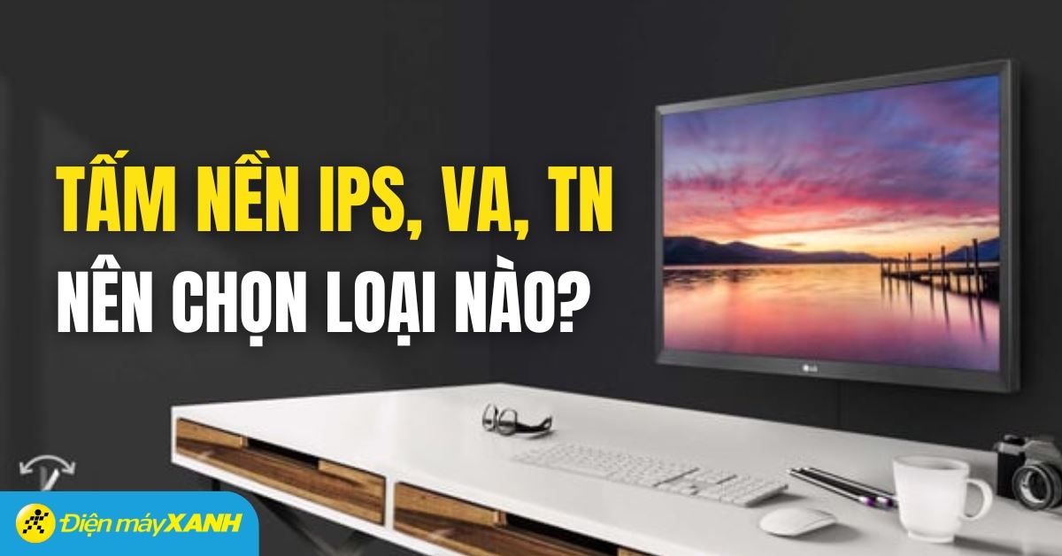 Tấm nền IPS, VA và TN là gì? Nên lựa chọn loại màn hình nào?