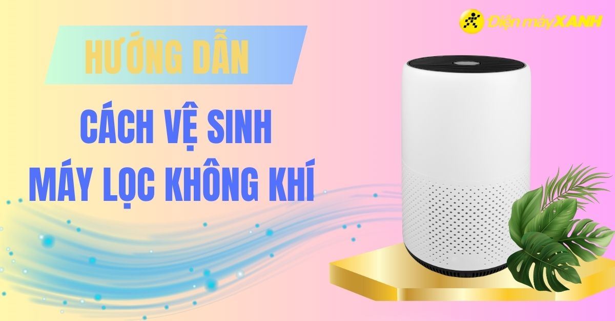 Cách vệ sinh máy lọc không khí đúng cách, đơn giản nhất