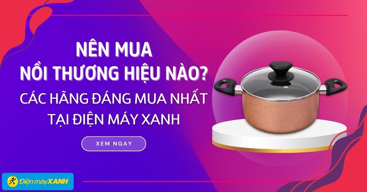 Nên mua nồi thương hiệu nào? 11 thương hiệu nồi đáng mua nhất tại Điện máy XANH