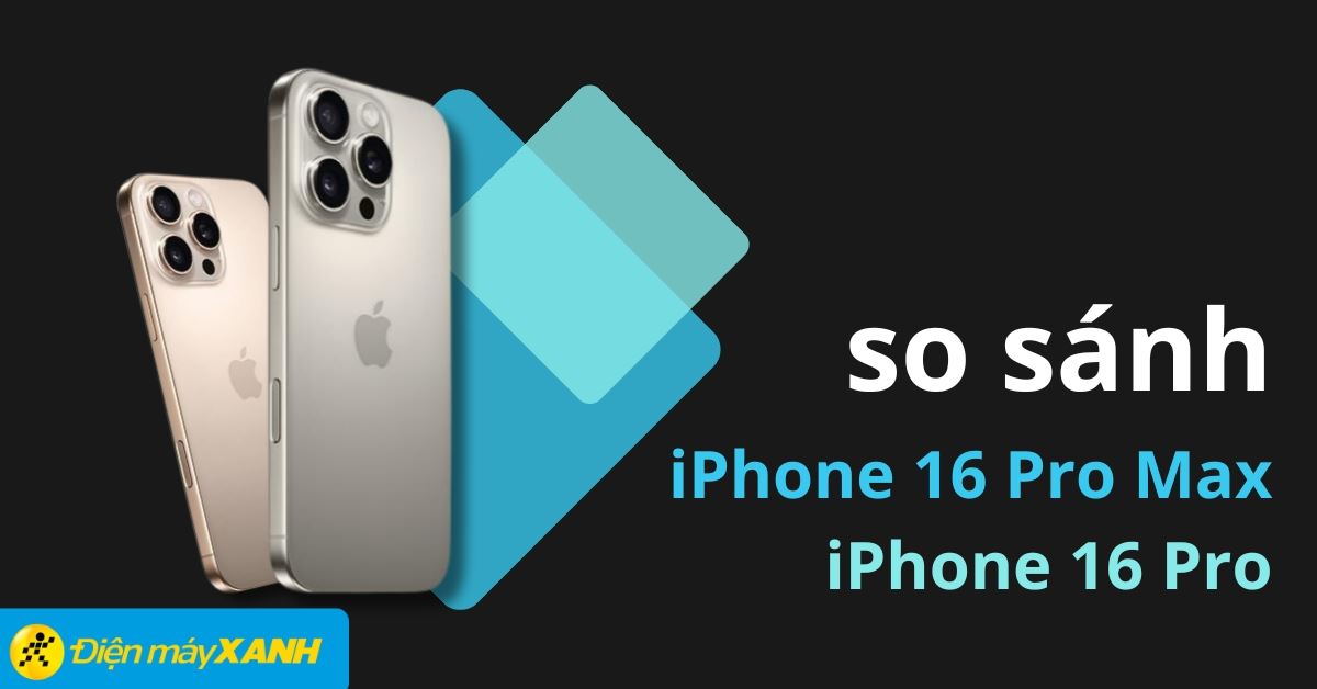 So sánh iPhone 16 Pro Max và iPhone 16 Pro chi tiết nhất