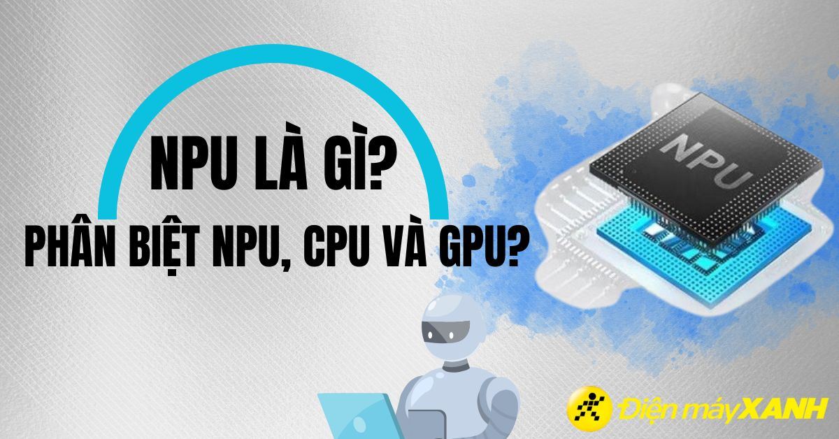NPU là gì? Có lợi ích gì? Phân biệt NPU, CPU và GPU
