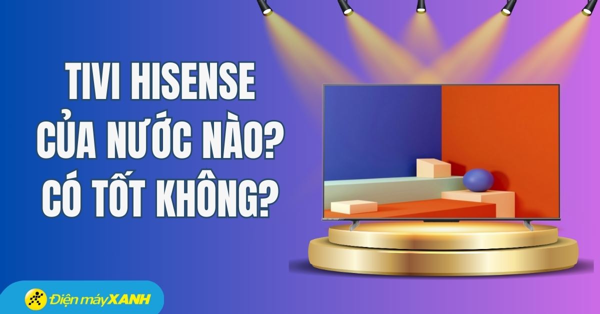 Tivi Hisense của nước nào? Có tốt không? Có nên mua không?