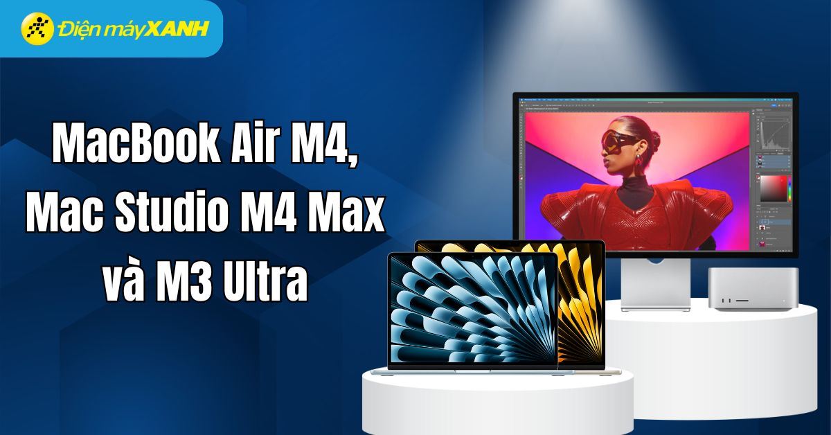 MacBook Air M4, Mac Studio M4 Max và M3 Ultra: Hiệu năng vượt trội, tối ưu trải nghiệm sử dụng