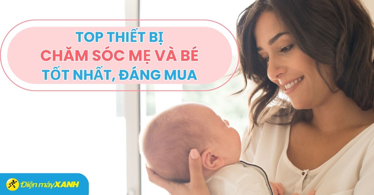 Tổng hợp các thiết bị chăm sóc mẹ và bé tốt nhất tại Điện máy XANH