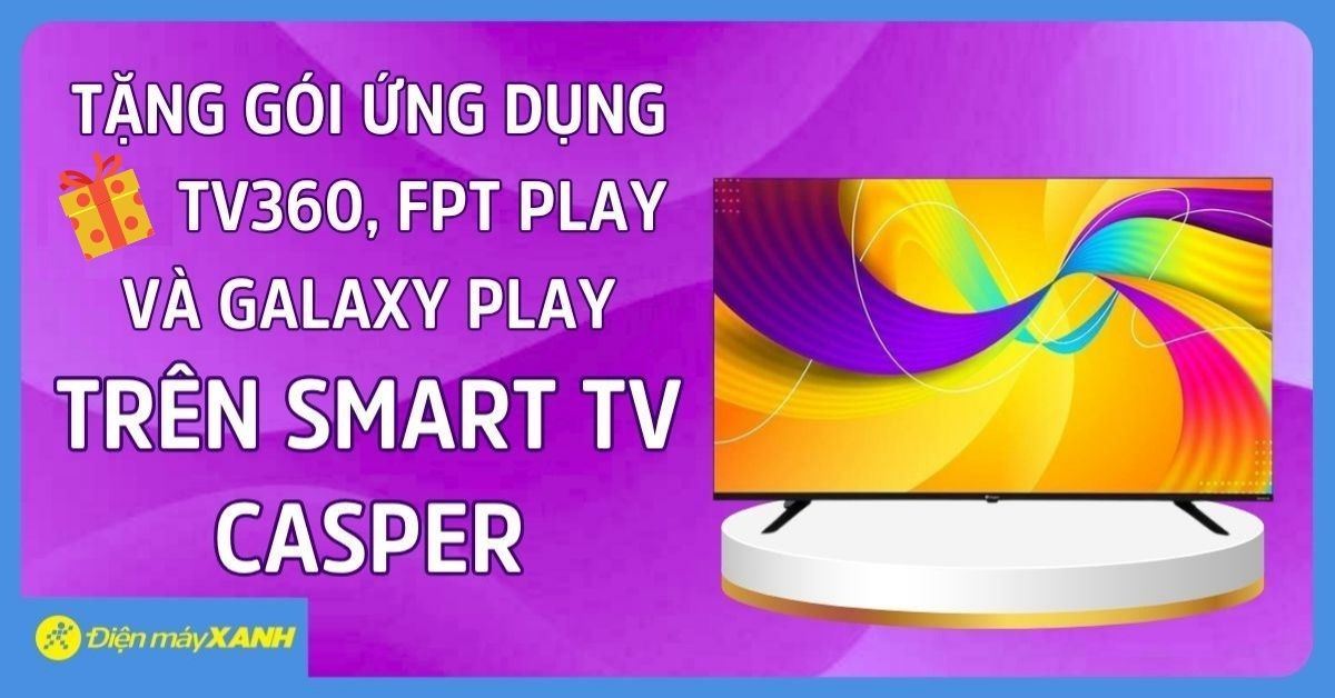 Tặng gói ứng dụng TV360, FPT Play và Galaxy Play miễn phí trên Smart TV Casper