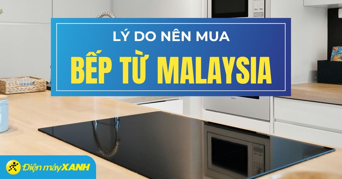 10 lý do chọn mua bếp từ Malaysia: Chất lượng vượt trội, công nghệ uy tín