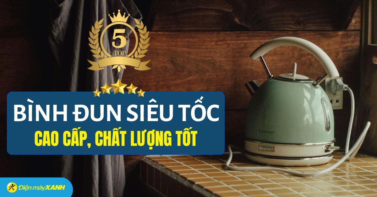 Top 5 bình đun siêu tốc cao cấp chất lượng tốt, đáng mua tại Điện máy XANH