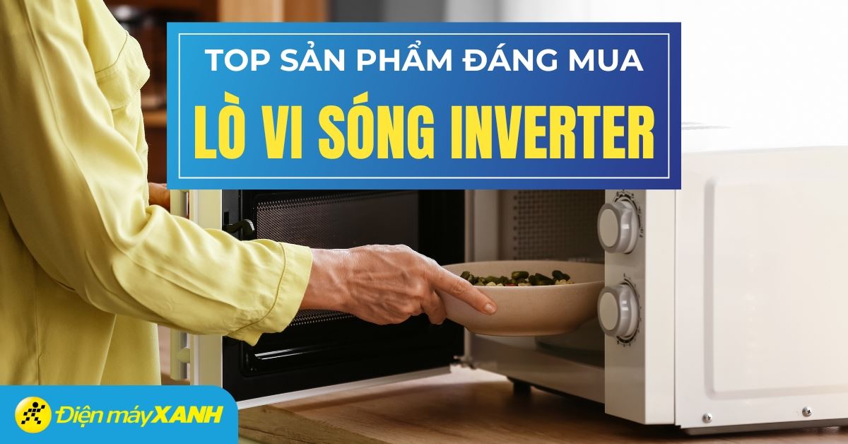 Top 3 lò vi sóng Inverter chất lượng tốt, đáng mua nhất tại Điện máy XANH