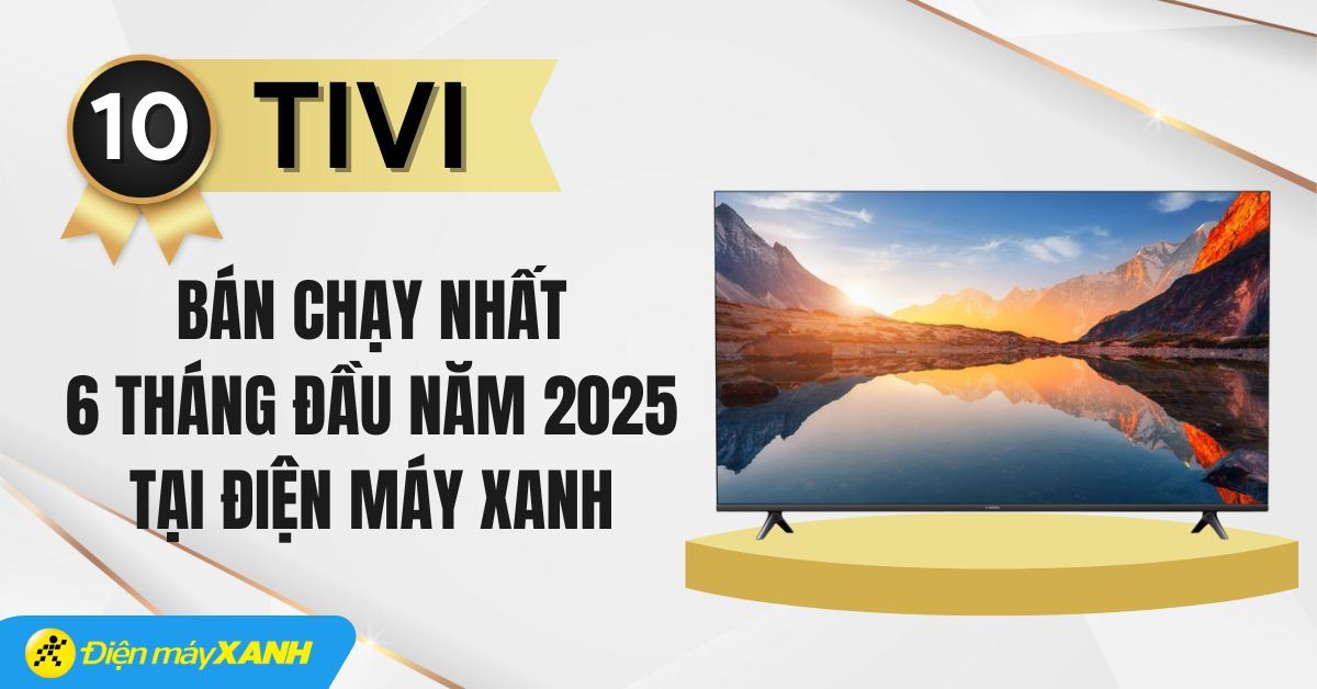 Top 10 tivi bán chạy nhất 6 tháng đầu năm 2025 tại Điện máy XANH
