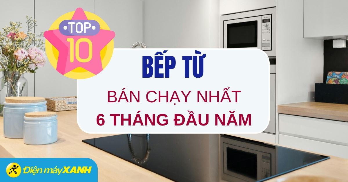 Top 10 bếp từ bán chạy nhất 6 tháng đầu năm 2025 tại Điện máy XANH