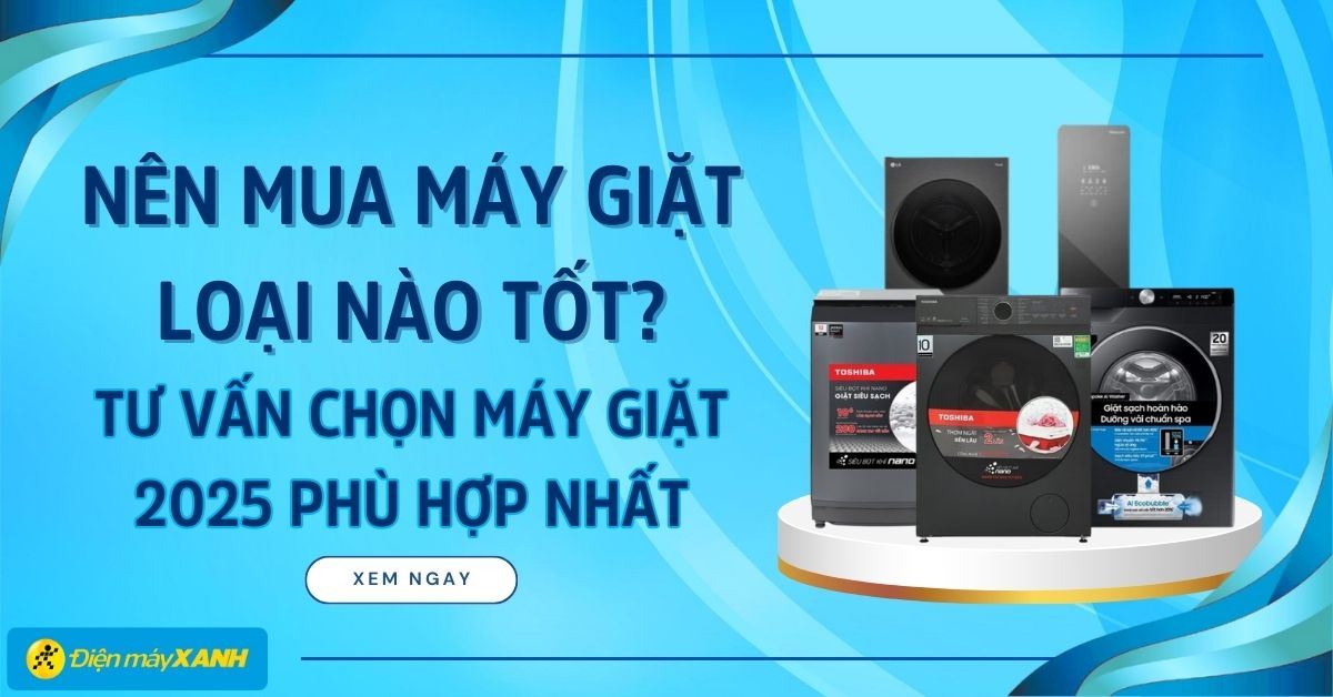 Nên mua máy giặt loại nào tốt? Tư vấn chọn máy giặt 2025 phù hợp nhất