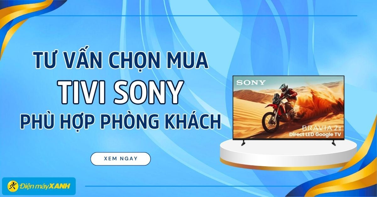 Tư vấn mua Tivi Sony cho phòng khách: Chọn đúng kích thước và công nghệ để nâng tầm giải trí