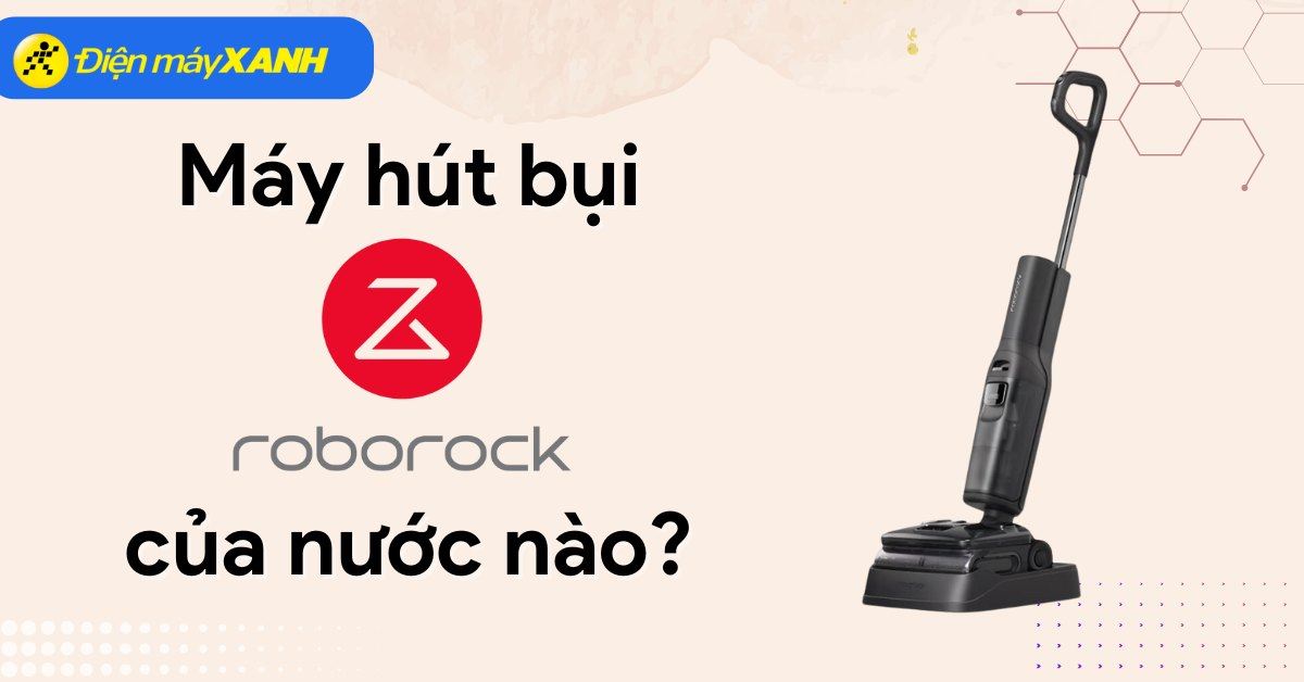 Máy hút bụi Roborock của nước nào? Có tốt không? Có nên mua không?