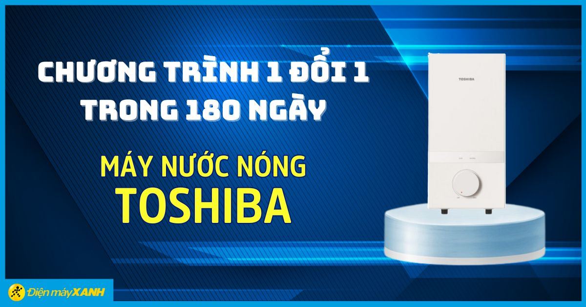 CHƯƠNG TRÌNH 1 ĐỔI 1 TRONG 180 NGÀY DÀNH CHO SẢN PHẨM MÁY NƯỚC NÓNG TOSHIBA