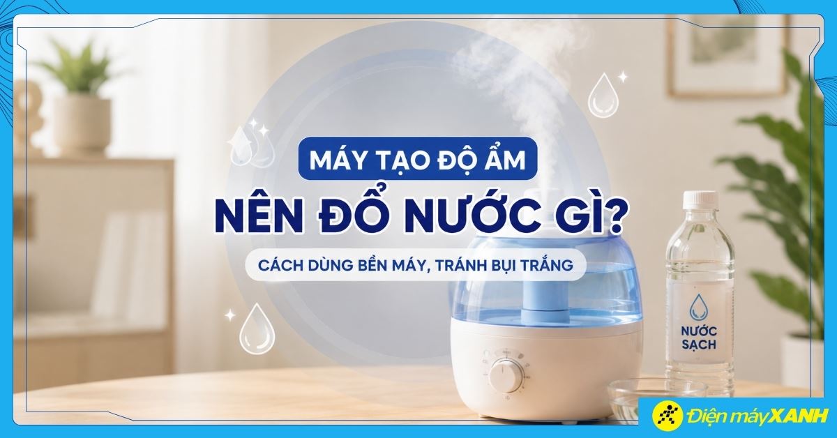 Máy tạo độ ẩm nên đổ nước gì? Cách dùng bền máy, tránh bụi trắng