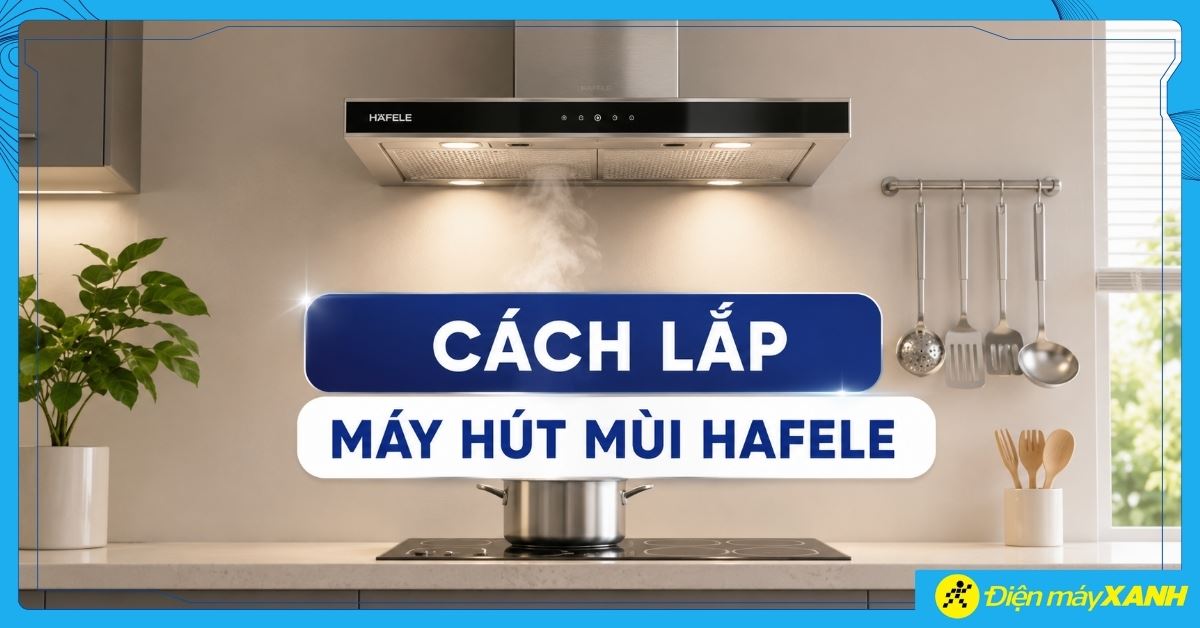 Cách lắp máy hút mùi Hafele tại nhà chuẩn kỹ thuật, an toàn