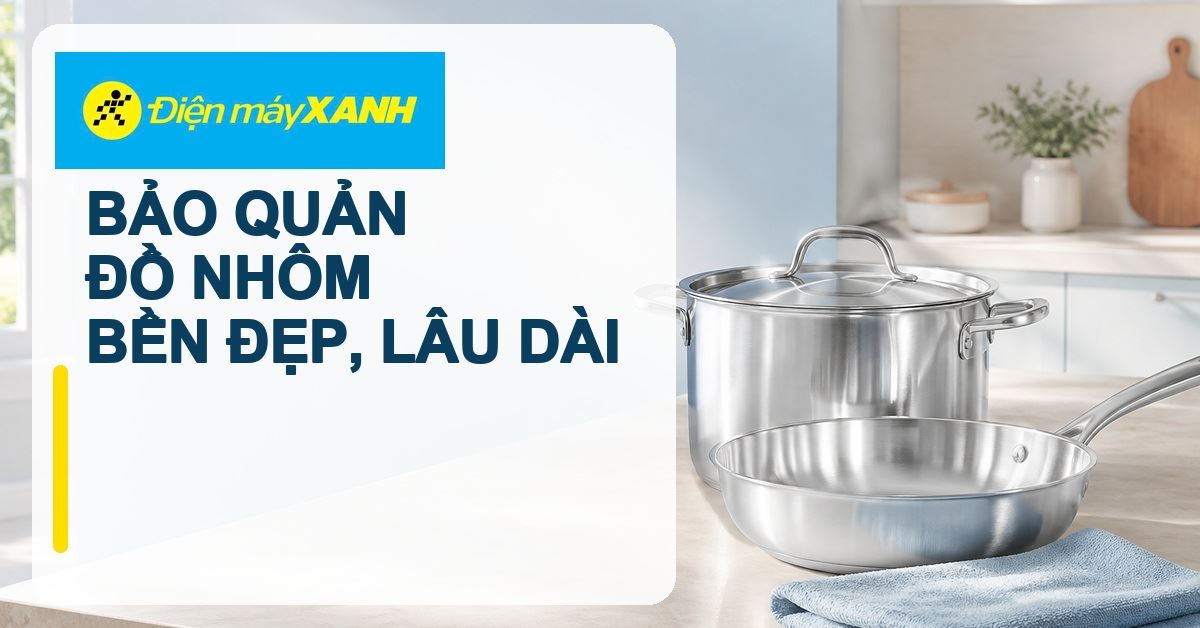Cách bảo quản đồ nhôm để luôn bền đẹp và sử dụng lâu dài