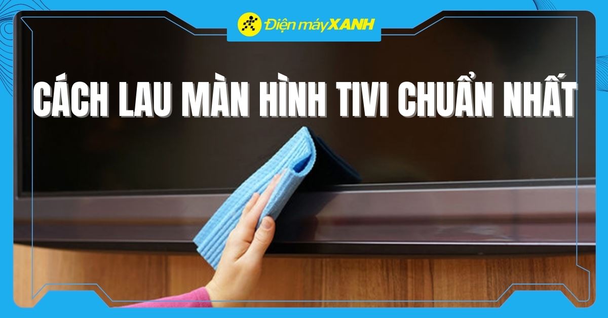 Cách vệ sinh màn hình tivi đơn giản, dễ thực hiện