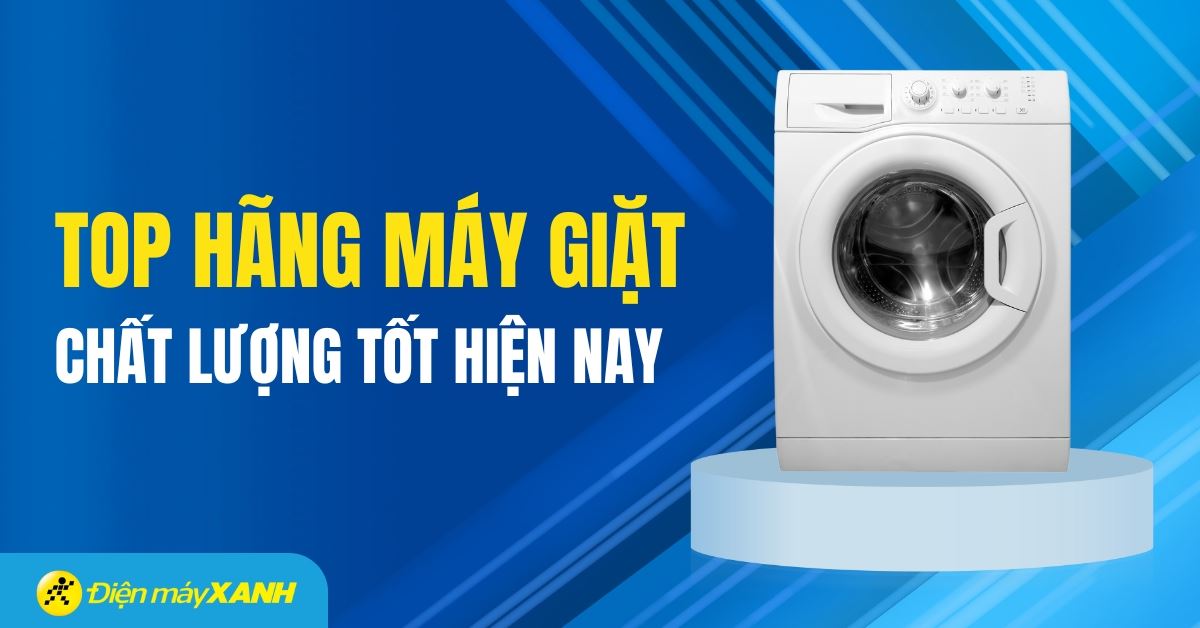 Nên mua máy giặt hãng nào tốt và bền nhất hiện nay? Đặc điểm các hãng máy giặt phổ biến