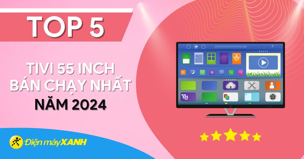 Top 5 tivi 55 inch bán chạy nhất năm 2024 tại Điện máy XANH