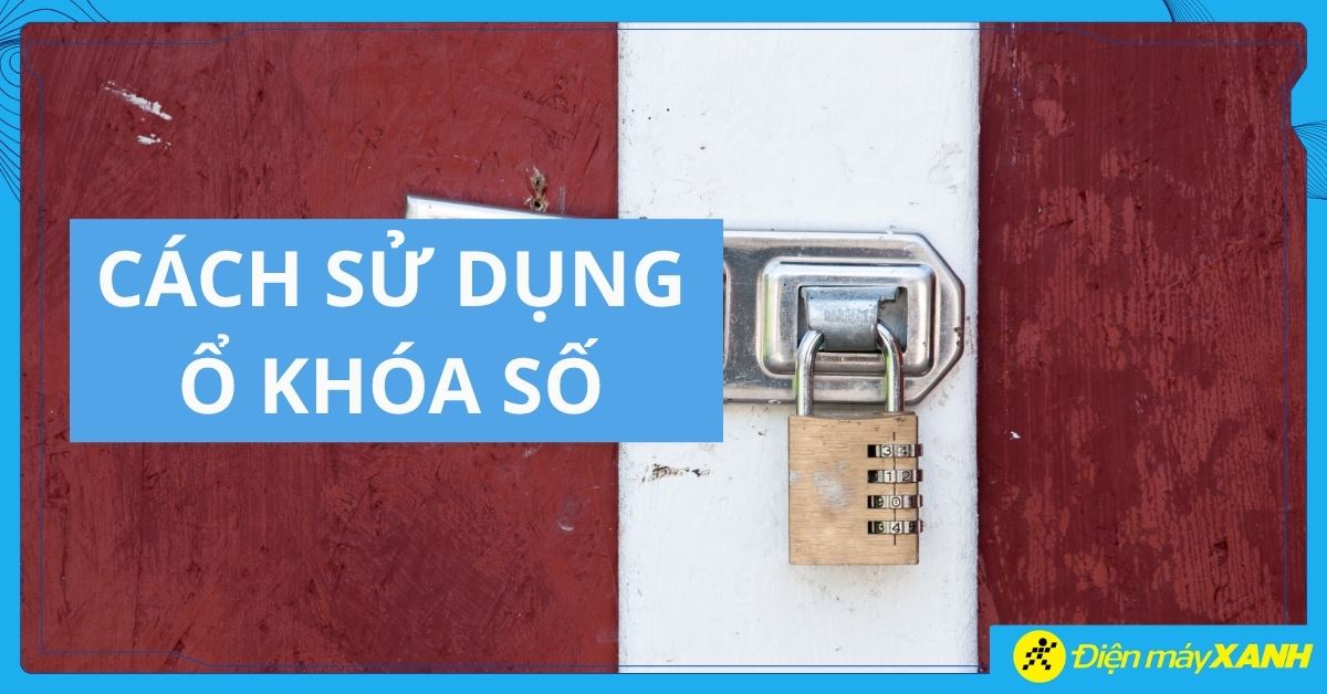 Cách sử dụng ổ khóa số đơn giản, an toàn và đúng cách